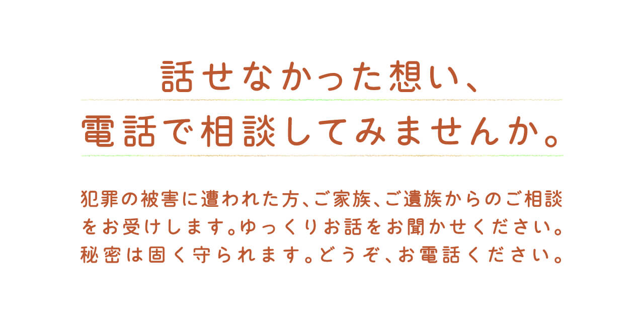 話せなかった想い、電話で相談してみませんか。犯罪の被害に遭われた方、ご家族、ご遺族からのご相談をお受けします。ゆっくりお話をお聞かせください。秘密は固く守られます。どうぞ、お電話ください。