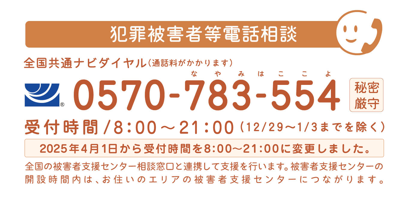 2018年4月1日(日)開設 犯罪被害者等電話相談 全国共通ナビダイヤル（通話料がかかります）0570-783-554 秘密厳守 受付時間/7:30〜22:00(12/29〜1/3までを除く)全国の被害者支援センター相談窓口と連携して支援を行います。被害者支援センターの開設時間内は、お住いのエリアの被害者支援センターにつながります。