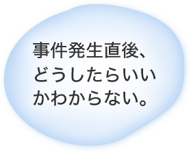 事件発生直後、どうしたらいいかわからない。