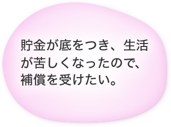 貯金が底をつき、生活が苦しくなったので、補償を受けたい。