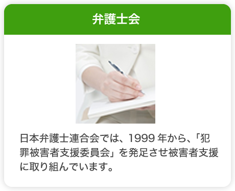 弁護士会　日本弁護士連合会では、1999年から、「犯罪被害者支援委員会」を発足させ被害者支援に取り組んでいます。