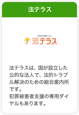 法テラス　法テラスは、国が設立した公的な法人で、法的トラブル解決のための総合案内所です。
犯罪被害者支援の専用ダイヤルもあります。